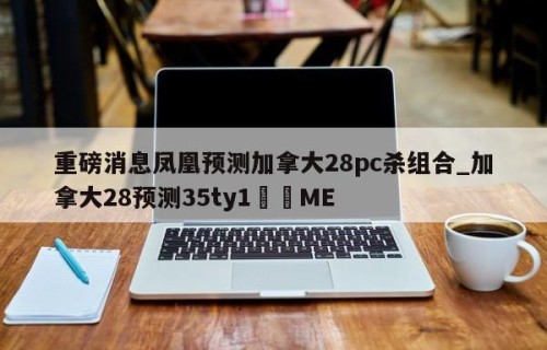 重磅消息凤凰预测加拿大28pc杀组合_加拿大28预测35ty1•ME