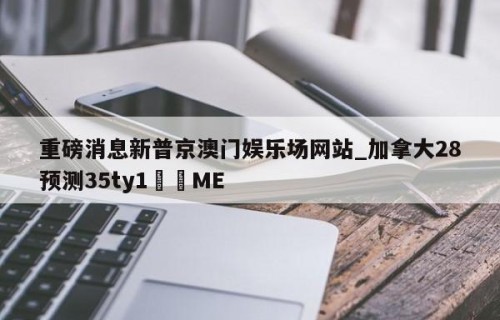 重磅消息新普京澳门娱乐场网站_加拿大28预测35ty1•ME