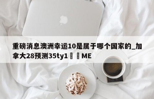 重磅消息澳洲幸运10是属于哪个国家的_加拿大28预测35ty1•ME