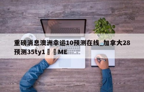 重磅消息澳洲幸运10预测在线_加拿大28预测35ty1•ME
